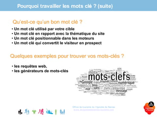 Pourquoi travailler les mots clés ? (suite)
Office de tourisme du Vignoble de Nantes
www.levignobledenantes-tourisme.com
Qu’est-ce qu’un bon mot clé ?
• Un mot clé utilisé par votre cible
• Un mot clé en rapport avec la thématique du site
• Un mot clé positionnable dans les moteurs
• Un mot clé qui convertit le visiteur en prospect
Quelques exemples pour trouver vos mots-clés ?
• les requêtes web,
• les générateurs de mots-clés
 