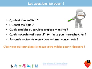 Les questions àse poser ?
Office de tourisme du Vignoble de Nantes
www.levignobledenantes-tourisme.com
• Quel est mon métier ?
• Quel est ma cible ?
• Quels produits ou services propose mon site ?
• Quels mots-clés utiliserait l’internaute pour me rechercher ?
• Sur quels mots-clés se positionnent mes concurrents ?
C’est vous qui connaissez le mieux votre métier pour y répondre !
 