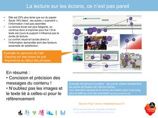 La lecture sur les écrans, ce n’est pas pareil
Office de tourisme du Vignoble de Nantes
www.levignobledenantes-tourisme.com
• Elle est 25% plus lente que sur du papier
• Seuls 16% lisent , les autres « scannent »,
l’information n’est pas assimilée
• La lecture écran est plus fatigante, on
continue donc à imprimer pour lire ! Si le
texte est cours le support n’influence pas la
durée de lecture.
• Le confort visuel et l’accès direct à
l’information demandée sont des facteurs
essentiels de satisfaction,
Source http://www.mediassociaux.fr/
Exemple du parcours de l’œil
•Zapping sur des zones de pub
•Importance du début des phrases
Exemple de parcours oculaire : les points violets représentent
les points de fixation de l'œil sur l'écran.
Leur diamètre représente le temps de fixation (plus il est long,
plus la taille du rond est important) source journal du net.
En résumé :
• Concision et précision des
messages du contenu !
• N’oubliez pas les images et
le texte lié à celles-ci pour le
référencement
 
