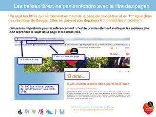 Les balises titres, ne pas confondre avec le titre des pages
Office de tourisme du Vignoble de Nantes
www.levignobledenantes-tourisme.com
Ce sont les titres qui se trouvent en haut de la page du navigateur et en 1ère ligne dans
les résultats de Google. Elles ne doivent pas dépasser 60 caractères maximum.
Balise très importante pour le référencement : c’est le premier élément visité par les moteurs elle
doit reprendre le sujet de la page et les mots clés,
 