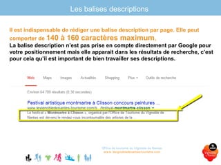 Les balises descriptions
Office de tourisme du Vignoble de Nantes
www.levignobledenantes-tourisme.com
Il est indispensable de rédiger une balise description par page. Elle peut
comporter de 140 à 160 caractères maximum,
La balise description n’est pas prise en compte directement par Google pour
votre positionnement mais elle apparait dans les résultats de recherche, c’est
pour cela qu’il est important de bien travailler ses descriptions.
 