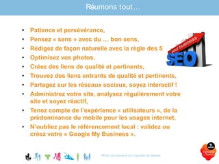 Office de tourisme du Vignoble de Nantes
Résumons tout…
• Patience et persévérance,
• Pensez « sens » avec du … bon sens,
• Rédigez de façon naturelle avec la règle des 5W,
• Optimisez vos photos,
• Créez des liens de qualité et pertinents,
• Trouvez des liens entrants de qualité et pertinents,
• Partagez sur les réseaux sociaux, soyez interactif !
• Administrez votre site, analysez régulièrement votre
site et soyez réactif,
• Tenez compte de l’expérience « utilisateurs », de la
prédominance du mobile pour les usages internet,
• N’oubliez pas le référencement local : validez ou
créez votre « Google My Business ».
 