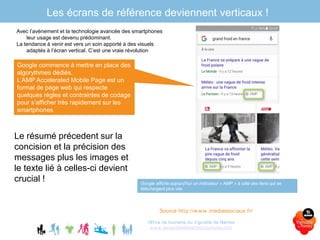 Les écrans de référence deviennent verticaux !
Office de tourisme du Vignoble de Nantes
www.levignobledenantes-tourisme.com
Avec l’avènement et la technologie avancée des smartphones
leur usage est devenu prédominant.
La tendance à venir est vers un soin apporté à des visuels
adaptés à l’écran vertical. C’est une vraie révolution
Source http://www.mediassociaux.fr/
Google commence à mettre en place des
algorythmes dédiés.
L’AMP Accelerated Mobile Page est un
format de page web qui respecte
quelques règles et contraintes de codage
pour s’afficher très rapidement sur les
smartphones
Google affiche aujourd’hui un indicateur « AMP » à côté des liens qui se
téléchargent plus vite
Le résumé précedent sur la
concision et la précision des
messages plus les images et
le texte lié à celles-ci devient
crucial !
 
