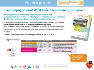 Un programme de formations adaptées aux besoins des
professionnels du tourisme : Hébergeurs, restaurateurs, gestionnaires
de sites de visite, organismes du tourisme, élus territoriaux..
Le dispositif de formation est ouvert à toute entreprise touristique, quelles que soient sa
nature juridique, son activité ou sa taille ainsi qu’à ses collaborateurs.
Cette année sont également proposées 3 catégories de modules de formation à distance.
Les inscriptions se font en ligne sur le site :https://www.weezevent.com/academie-e-tourisme-
2016-2017
Contacts : contact@academie-etourisme-paysdelaloire.fr Tél. 06 86 90 96 51
Le programme complet :
Office de tourisme du Vignoble de Nantes
www.levignobledenantes-tourisme.com
L’accompagnement WEB avec l’académie E tourisme !
Pour aller plus loin …
Prise en charge
possible avec
votre OPCA
 