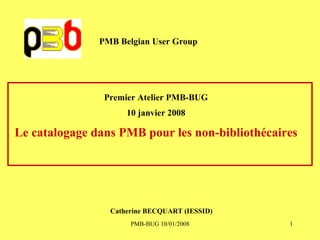PMB Belgian User Group Premier Atelier PMB-BUG 10 janvier 2008 Le catalogage dans PMB pour les non-bibliothécaires Catherine BECQUART (IESSID) 