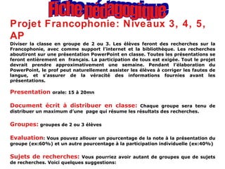 Fiche pédagogique Projet Francophonie: Niveaux 3, 4, 5, AP Diviser la classe en groupe de 2 ou 3. Les élèves feront des recherches sur la Francophonie, avec comme support l’internet et la bibliothèque. Les recherches aboutiront sur une présentation PowerPoint en classe. Toutes les présentations se feront entièrement en  français. La participation de tous est exigée. Tout le projet devrait prendre approximativement une semaine. Pendant l’élaboration du PowerPoint, le prof peut naturellement assister les élèves à corriger les fautes de langue, et s’assurer de la véracité des informations fournies avant les présentations. Presentation  orale: 15 à 20mn Document écrit à distribuer en classe:  Chaque groupe sera tenu de distribuer un maximum d’une  page qui résume les résultats des recherches. Groupes:  groupes de 2 ou 3 élèves Evaluation : Vous pouvez allouer un pourcentage de la note à la présentation du groupe (ex:60%) et un autre pourcentage à la participation individuelle (ex:40%) Sujets de recherches:  Vous pourriez avoir autant de groupes que de sujets de recherches. Voici quelques suggestions: 