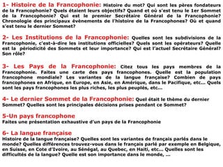 1- Histoire de la Francophonie:  Histoire du mot? Qui sont les pères fondateurs de la Francophonie? Quels étaient leurs objectifs? Quand et où s’est tenu le 1er Sommet de la Francophonie? Qui est le premier Secrétaire Général de la Francophonie? Chronologie des principaux évènements de l’histoire de la Francophones? Où et quand s’est tenu le dernier Sommet? 2- Les Institutions de la Francophonie:  Quelles sont les subdivisions de la Francophonie, c’est-à-dire les institutions officielles? Quels sont les opérateurs? Quelle est la  périodicité des Sommets et leur importance? Qui est l’actuel Secrétaire Général? Son rôle? 3- Les Pays de la Francophonie:  Citez tous les pays membres de la Francophonie. Faites une carte des pays francophones. Quelle est la population francophone mondiale? Les variantes de la langue française? Combien de pays francophones en Afrique, en Europe, en Asie, en Amérique, dans le Pacifique, etc... Quels sont les pays francophones les plus riches, les plus peuplés, etc... 4- Le dernier Sommet de la Francophonie:  Quel était le thème du dernier Sommet? Quelles sont les principales décisions prises pendant ce Sommet? 5-Un pays francophone   Faites une présentation exhaustive d’un pays de la Francophonie 6- La langue française Histoire de la langue française? Quelles sont les variantes de français parlés dans le monde? Quelles différences trouvez-vous dans le français parlé par exemple en Belgique, en Suisse, en Cote d’Ivoire, au Sénégal, au Quebec, en Haiti, etc... Quelles sont les difficultés de la langue? Quelle est son importance dans le monde, ... 