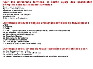 Pour les personnes formées, il existe aussi des possibilités d'emplois dans les secteurs suivants :    Commerce international   Agences  internationales     Tourisme et Structures hôtelières    Service diplomatique    Instituts de Recherche français   Enseignement    Interprétariat et Traduction  Le français est avec l'anglais une langue officielle de travail pour : L'ONU    L'UNESCO    L'OTAN    L'OCDE (Organisation pour le Développement et la coopération économique)    Le BIT (Bureau International du Travail)   Le Comité International Olympique    Le Conseil de l'Europe   La Communauté Européenne    L'Union Postale Universelle    La Croix Rouge Internationale    L'UIA (Union of International Associations) Le français est la langue de travail majoritairement utilisée pour  : La Cour Européenne de Justice    Le Tribunal Européen de Première Instance   La Cour des Comptes Européenne    La Salle de Presse de la Commission Européenne de Bruxelles, en Belgique 