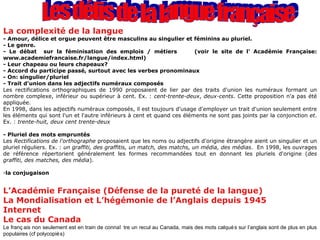 Les défis de la langue française La complexité de la langue - Amour, délice et orgue peuvent être masculins au singulier et féminins au pluriel. - Le genre.  - Le débat  sur la féminisation des emplois / métiers  (voir le site de l’ Académie Française: www.academiefrancaise.fr/langue/index.html) - Leur chapeau ou leurs chapeaux? - Accord du participe passé, surtout avec les verbes pronominaux - On: singulier/pluriel - Trait d'union dans les adjectifs numéraux composés Les rectifications orthographiques de 1990 proposaient de lier par des traits d'union les numéraux formant un nombre complexe, inférieur ou supérieur à cent. Ex. :  cent-trente-deux ,  deux-cents . Cette proposition n'a pas été appliquée.  En 1998, dans les adjectifs numéraux composés, il est toujours d'usage d'employer un trait d'union seulement entre les éléments qui sont l'un et l'autre inférieurs à cent et quand ces éléments ne sont pas joints par la conjonction  et . Ex. :  trente-huit, deux cent trente-deux - Pluriel des mots empruntés Les  Rectifications de l'orthographe  proposaient que les noms ou adjectifs d'origine étrangère aient un singulier et un pluriel réguliers. Ex. :  un graffiti, des graffitis, un match, des matchs, un média, des médias .  En 1998, les ouvrages de référence répertorient généralement les formes recommandées tout en donnant les pluriels d'origine ( des graffiti, des matches, des média ).  la conjugaison L’Académie Française (Défense de la pureté de la langue) La Mondialisation et L’hégémonie de l’Anglais depuis 1945  Internet Le cas du Canada Le français non seulement est en train de connaître un recul au Canada, mais des mots calqués sur l’anglais sont de plus en plus populaires (cf polycopiés) 