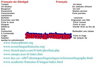 Français du Sénégal  Français Toubab  Un blanc Un boubou  Un costume africain Bougnoul  Un noir Essencerie  Station service Conscientiser  Faire prendre conscience Déflater  Licencier Enceinter une fille  Engrosser une fille Faire le sexe  Faire l’amour Draguer  Faire la cour Dibiterie  Viande rôtie au feu de bois Cartoucher  Redoubler une classe à l’université Linger  Faire le linge Saboter  Se moquer de quelqu’un amicalement Sources de recherches www.francophonie.org www.avenirlanguefrancaise.org/ www.french-paris.com/fr/info/pkoifran.php www.amopa.asso.fr/index.htm www.hec.ca/~x067/chroniqueslinguistiques/reformeorthographe.html www.academie-francaise.fr/langue/index.html 