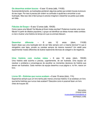 Os desenhos andam loucos – 6 aos 12 anos (sáb, 11h30)
Surpreendentemente, as ilustrações perderam algumas partes que andam loucas à procura
do seu lugar. Por isso é preciso pôr ordem na confusão e ajudá-las a encontrar a sua
ilustração. Mas isso não é fácil porque é preciso imaginar e desenhar as partes que estão
em falta.



Fábulas de Esopo – 6 aos 12 anos (sáb, 15h30)
Como nasce uma fábula? As fábulas já foram todas escritas? Podemos inventar uma nova
fábula? A partir de ditados populares, o grupo vai identificar as ideias morais neles contidos
e criar e ilustrar uma história do tempo em que os animais falavam.



Desenhar        diferente        –     6      aos       12      anos        (dom,      11h30)
Quem disse que uma ilustração tem de ser feita sempre com a mesma técnica? E que é
obrigatório usar lápis, pincéis ou canetas sempre da mesma maneira? Um ateliê para
experimentar modos diferentes de ilustrar explorando técnicas de colagem e de negativos.



Uma     história    com     muitas     mãos     -   6   aos    12    anos    (dom,     15h30)
Uma história está sozinha e precisa, urgentemente, de ser ilustrada. Uma equipa vai
resolver o problema e encarrega-se de escolher os momentos decisivos da história que
devem ser ilustrados. Cada membro da equipa desenha a sua página e, no fim, nasce um
livro.



Livros 3D – Estórias que nunca acabam – 6 aos 10 anos (dom, 11h)
Esperamos sempre que um livro tenha pelo menos uma boa história. E se existisse um livro
que tenha histórias que nunca mais acabam? Descobre como é possível fazer um livro
cheio de truques 3D.


                                                                                     Marcações
                                                                                  210028130/90
                                                                    museudaeletricidade@edp.pt
                                                                             ENTRADA LIVRE
 