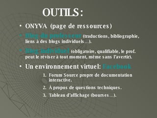 OUTILS:  ONYVA  (page de ressources) Blog  du professeur  (traductions, bibliographie, liens à des blogs individuels…). Blog  individuel   (obligatoire, qualifiable, le prof. peut le réviser à tout moment, même sans l’avertir). Un environnement virtuel:  Facebook Forum Source propre de documentation interactive. À propos de questions techniques. Tableau d’affichage (bourses…). 
