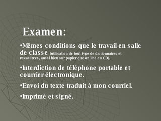 Examen: Mêmes conditions que le travail en salle de classe  (utilisation de tout type de dictionnaires et ressources, aussi bien sur papier que on line ou CD). Interdiction de téléphone portable et courrier électronique. Envoi du texte traduit à mon courriel.  Imprimé et signé. 
