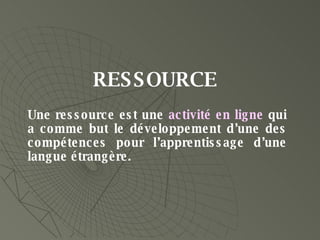 Une ressource est une  activité en ligne  qui a comme but le développement d’une des compétences pour l’apprentissage d’une langue étrangère. RESSOURCE 