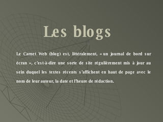 Le Carnet Web (blog) est, littéralement, « un journal de bord sur écran », c’est-à-dire une sorte de site régulièrement mis à jour au sein duquel les textes récents s’affichent en haut de page avec le nom de leur auteur, la date et l’heure de rédaction.  Les blogs 