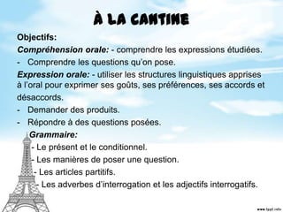 À la cantine
Objectifs:
Compréhension orale: - comprendre les expressions étudiées.
- Comprendre les questions qu’on pose.
Expression orale: - utiliser les structures linguistiques apprises
à l’oral pour exprimer ses goûts, ses préférences, ses accords et
désaccords.
- Demander des produits.
- Répondre à des questions posées.
Grammaire:
- Le présent et le conditionnel.
- Les manières de poser une question.
- Les articles partitifs.
- Les adverbes d’interrogation et les adjectifs interrogatifs.
 