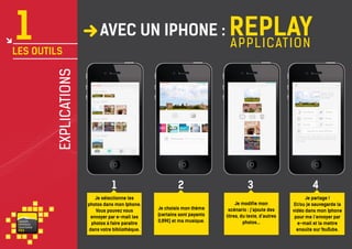 1

avec un iPhone : Replay
a pp l i c ation

explications

les outils

AT&T

AT&T

1

va i s on
ventou x
touris m e
P RO

Je sélectionne les
photos dans mon Iphone.
Vous pouvez vous
envoyer par e-mail les
photos à faire paraître
dans votre bibliothèque.

AT&T

AT&T

2

3

Je choisis mon thème
(certains sont payants
0,89€) et ma musique.

Je modifie mon
scénario : j’ajoute des
titres, du texte, d’autres
photos...

4
Je partage !
Et/ou je sauvegarde la
vidéo dans mon Iphone
pour me l’envoyer par
e-mail et la mettre
ensuite sur YouTube.

 