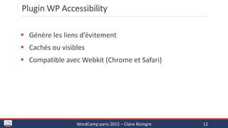 Plugin WP Accessibility
 Génère les liens d’évitement
 Cachés ou visibles
 Compatible avec Webkit (Chrome et Safari)
WordCamp paris 2015 – Claire Bizingre 12
 