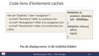 Code liens d’évitement cachés
WordCamp paris 2015 – Claire Bizingre 13
#skiplinks a{
position: absolute;
left: -999999px;
}
#skiplinks a:focus{
left:0;
top:0;
}
<div id="skiplinks" role="navigation">
<a href="#content">Aller au contenu</a>
<a href="#navigation">Aller à la navigation</a>
<a href="#recherche">Aller à la recherche</a>
</div>
Pas de display:none, ni de visibility:hidden
 