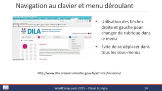 Navigation au clavier et menu déroulant
 Utilisation des flèches
droite et gauche pour
changer de rubrique dans
le menu
 Évite de se déplacer dans
tous les sous-menus
WordCamp paris 2015 – Claire Bizingre 14
http://www.dila.premier-ministre.gouv.fr/activites/missions/
 
