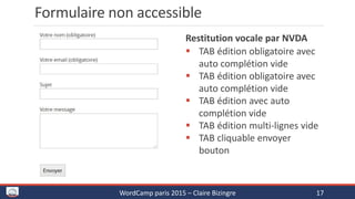 Formulaire non accessible
Vocalisation par le lecteur d’écran
NVDA
 TAB édition obligatoire avec
auto complétion vide
 TAB édition obligatoire avec
auto complétion vide
 TAB édition avec auto
complétion vide
 TAB édition multi-lignes vide
 TAB cliquable envoyer bouton
WordCamp paris 2015 – Claire Bizingre 17
 