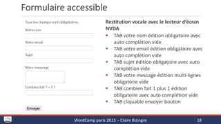 Formulaire accessible
WordCamp paris 2015 – Claire Bizingre 18
Vocalisation par le lecteur d’écran NVDA
 TAB votre nom édition obligatoire avec
auto complétion vide
 TAB votre email édition obligatoire avec
auto complétion vide
 TAB sujet édition obligatoire avec auto
complétion vide
 TAB votre message édition multi-lignes
obligatoire vide
 TAB combien fait 1 plus 1 édition
obligatoire avec auto complétion vide
 TAB cliquable envoyer bouton
 