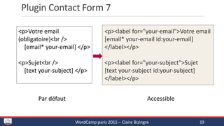 Plugin Contact Form 7
WordCamp paris 2015 – Claire Bizingre 19
<p><label for="your-email">Votre email
[email* your-email id:your-email]
</label></p>
<p><label for="your-subject">Sujet
[text your-subject id:your-subject]
</label></p>
<p>Votre email
(obligatoire)<br />
[email* your-email] </p>
<p>Sujet<br />
[text your-subject] </p>
Par défaut Accessible
 
