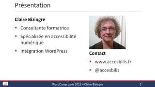 Présentation
Claire Bizingre
 Consultante formatrice
 Spécialisée en accessibilité
numérique
 Intégration WordPress Contact
 www.accesbilis.fr
 @accesbilis
WordCamp paris 2015 – Claire Bizingre 2
 