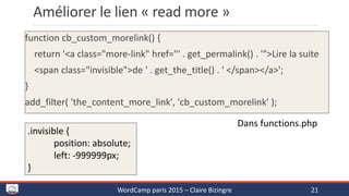 Améliorer le lien « read more »
function cb_custom_morelink() {
return '<a class="more-link" href="' . get_permalink() . '">Lire la suite
<span class="invisible">de ' . get_the_title() . ' </span></a>';
}
add_filter( 'the_content_more_link', 'cb_custom_morelink' );
WordCamp paris 2015 – Claire Bizingre 21
.invisible {
position: absolute;
left: -999999px;
}
Dans functions.php
 