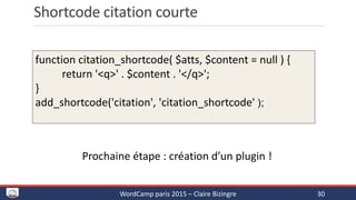 Shortcode citation courte
WordCamp paris 2015 – Claire Bizingre 30
function citation_shortcode( $atts, $content = null ) {
return '<q>' . $content . '</q>';
}
add_shortcode('citation', 'citation_shortcode' );
Prochaine étape : création d’un plugin !
 
