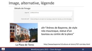 Image, alternative, légende
WordCamp paris 2015 – Claire Bizingre 33
La Plaza de Toros http://www.bayonne.fr/culture-et-loisirs/797-corridas.html
alt="Arènes de Bayonne, de style
néo mauresque, statue d'un
taureau au centre de la place"
 