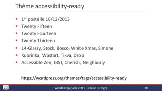 Thème accessibility-ready
 1er posté le 16/12/2013
 Twenty Fifteen
 Twenty Fourteen
 Twenty Thirteen
 14-Glassy, Stock, Bosco, White Xmas, Simone
 Kuorinka, Wpstart, Tikva, Drop
 Accessible Zen, JBST, Cherish, Neighborly
WordCamp paris 2015 – Claire Bizingre 38
https://wordpress.org/themes/tags/accessibility-ready
 