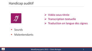 Handicap auditif
 Vidéo sous-titrée
 Transcription textuelle
 Traduction en langue des signes
 Sourds
 Malentendants
WordCamp paris 2015 – Claire Bizingre 5
 