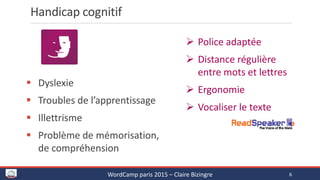 Handicap cognitif
 Dyslexie
 Troubles de l’apprentissage
 Illettrisme
 Problème de mémorisation,
de compréhension
 Police adaptée
 Distance régulière
entre mots et lettres
 Ergonomie
 Vocaliser le texte
WordCamp paris 2015 – Claire Bizingre 6
 