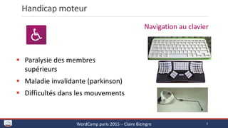 Handicap moteur
 Paralysie des membres
supérieurs
 Maladie invalidante (parkinson)
 Difficultés dans les mouvements
Navigation au clavier
WordCamp paris 2015 – Claire Bizingre 7
 