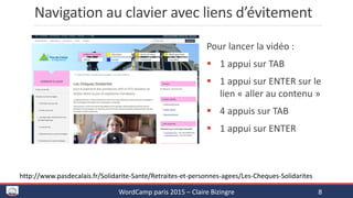 Navigation au clavier avec liens d’évitement
Pour lancer la vidéo :
 1 appui sur TAB
 1 appui sur ENTER sur le
lien « aller au contenu »
 4 appuis sur TAB
 1 appui sur ENTER
WordCamp paris 2015 – Claire Bizingre 8
http://www.pasdecalais.fr/Solidarite-Sante/Retraites-et-personnes-agees/Les-Cheques-Solidarites
 