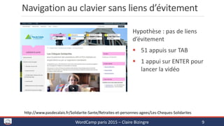 Navigation au clavier sans liens d’évitement
Hypothèse : pas de liens
d’évitement
 51 appuis sur TAB
 1 appui sur ENTER pour
lancer la vidéo
WordCamp paris 2015 – Claire Bizingre 9
http://www.pasdecalais.fr/Solidarite-Sante/Retraites-et-personnes-agees/Les-Cheques-Solidarites
 