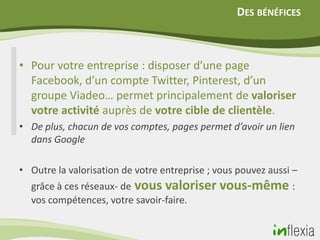 DES BÉNÉFICES



• Pour votre entreprise : disposer d’une page
  Facebook, d’un compte Twitter, Pinterest, d’un
  groupe Viadeo… permet principalement de valoriser
  votre activité auprès de votre cible de clientèle.
• De plus, chacun de vos comptes, pages permet d’avoir un lien
  dans Google

• Outre la valorisation de votre entreprise ; vous pouvez aussi –
  grâce à ces réseaux- de vous valoriser vous-même :
  vos compétences, votre savoir-faire.
 