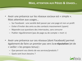 MAIS, ATTENTION AUX PIÈGES & USAGES…



• Avoir une présence sur les réseaux sociaux est « simple ».
  Mais attention aux usages…
   –   Sur Facebook : une société doit passer par une page et non un profil
   –   Eviter d’inviter des amis ou des contacts massivement (spam)
   –   Répondre aux questions des internautes, sans censurer
   –   Publier régulièrement (pas de page ou de compte « mort »)


• Avoir une présence sur ces réseaux (dont Facebook) permet
  également de faire un premier pas vers la e-réputation (et de
  « veiller » les propos tenus) :
   – Que pensent vos clients de vos services/produits ?
   – Quels sont leurs besoins ?
 