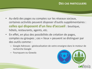 DES CAS PARTICULIERS



• Au-delà des pages ou comptes sur les réseaux sociaux,
  certaines activités peuvent disposer d’outils supplémentaires :
  celles qui disposent d’un lieu d’accueil : boutique,
  hôtels, restaurants, agents, etc.
• En effet, en plus des possibilités de création de pages,
  comptes ou groupes ; ces « lieux » peuvent se distinguer par
  des outils comme :
   – Google Adresses : géolocalisation de votre enseigne dans le moteur de
     recherche Google
   – Foursquare ou Gowala
 