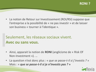 RONI ?



• La notion de Retour sur Investissement (ROI/RSI) suppose que
  l’entreprise a la possibilité de « ne pas investir » et de laisser
  son business « tourner à l’identique ».


Seulement, les réseaux sociaux vivent.
Avec ou sans vous.

• Ainsi, apparait la notion de RONI (anglicisme de « Risk Of
  Non-Investment »). …
• La question n’est donc plus : « que se passe-t-il si j’investis ? »
  Mais : « que se passe-t-il si je n’investis pas ? »
 