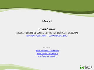 MERCI !

                       KEVIN GALLOT
INFLEXIA – SOCIÉTÉ DE CONSEIL EN STRATÉGIE DIGITALE ET WEBSOCIAL
           KEVIN@INFLEXIA.COM – WWW.INFLEXIA.COM




                             Et aussi…
                    www.facebook.com/kgallot
                     www.twitter.com/kgallot
                      http://gplus.to/kgallot
 