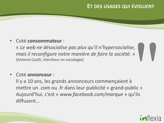 ET DES USAGES QUI ÉVOLUENT




• Coté consommateur :
  « Le web ne désocialise pas plus qu’il n’hypersocialise,
  mais il reconfigure notre manière de faire la société. »
  [Antonio Casilli, chercheur en sociologie]


• Coté annonceur :
  Il y a 10 ans, les grands annonceurs commençaient à
  mettre un .com ou .fr dans leur publicité « grand-public »
  Aujourd’hui, c’est « www.facebook.com/marque » qu’ils
  diffusent…
 