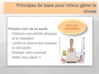 Principes de base pour mieux gérer le
stress
Prendre soin de sa santé
 Pratiquer une activité physique
et la relaxation
 Limiter le recours aux toxiques
et stimulants
 Protéger votre sommeil
 Faites vous plaisir !!
Sur le plan
physiologique
 