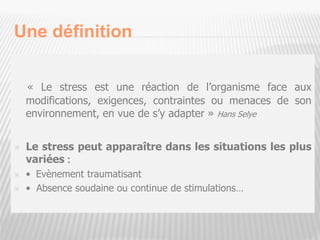Une définition
« Le stress est une réaction de l’organisme face aux
modifications, exigences, contraintes ou menaces de son
environnement, en vue de s’y adapter » Hans Selye
 Le stress peut apparaître dans les situations les plus
variées :
 • Evènement traumatisant
 • Absence soudaine ou continue de stimulations…
3
 