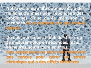 Notre système a été optimisé il y a des
millions d’années pour répondre à des
problèmes d’une durée d’environ 30
secondes et ce système n’a pas évolué
depuis.
De nos jours, nos stimuli de stress ne
se mesurent plus en secondes, mais
en heures, jours voire en mois.
Nos organismes ne sont naturellement
pas conçus pour gérer un stress
chronique qui a des effets délétères
 