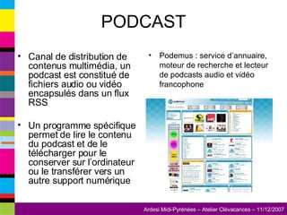 PODCAST Canal de distribution de contenus multimédia, un podcast est constitué de fichiers audio ou vidéo encapsulés dans un flux RSS Un programme spécifique permet de lire le contenu du podcast et de le télécharger pour le conserver sur l’ordinateur ou le transférer vers un autre support numérique Podemus : service d’annuaire, moteur de recherche et lecteur de podcasts audio et vidéo francophone  