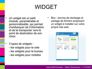 WIDGET Un widget est un petit module, paramétrable et personnalisable, qui permet d’embarquer de l’information et de la transporter vers le point de destination de son choix 3 types de widgets : - les widgets pour le web - les widgets pour le bureau - les widgets pour mobiles Box : service de stockage et partage de fichiers proposant un widget à installer sur votre propre site web 