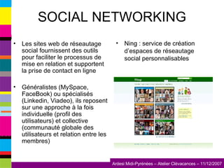 SOCIAL NETWORKING Les sites web de réseautage social fournissent des outils pour faciliter le processus de mise en relation et supportent la prise de contact en ligne Généralistes (MySpace, FaceBook) ou spécialisés (Linkedin, Viadeo), ils reposent sur une approche à la fois individuelle (profil des utilisateurs) et collective (communauté globale des utilisateurs et relation entre les membres) Ning : service de création d’espaces de réseautage social personnalisables 