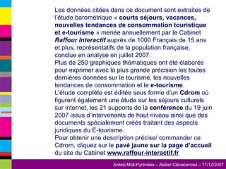 Les données citées dans ce document sont extraites de l’étude barométrique «  courts séjours, vacances, nouvelles tendances de consommation touristique et e-tourisme  » menée annuellement par le Cabinet  Raffour Interactif  auprès de 1000 Français de 15 ans et plus, représentatifs de la population française, conclue en analyse en juillet 2007.  Plus de 250 graphiques thématiques ont été élaborés pour exprimer avec la plus grande précision les toutes dernières données sur le tourisme, les nouvelles tendances de consommation et le  e-tourisme .  L'étude complète est éditée sous forme d’un  Cdrom  où figurent également une étude sur les séjours culturels sur internet, les 21 supports de la  conférence  du 19 juin 2007 issus d’intervenants de haut niveau ainsi que des documents spécialement créés traitant des aspects juridiques du E-tourisme.  Pour obtenir une description précise/ commander ce Cdrom, cliquez sur le  pavé jaune sur la page d’accueil  du site du Cabinet  www.raffour-interactif.fr   